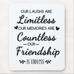 Our Laughs Are Limitless Friendship Quote Mouse Pad<br><div class="desc">"Our Laughs Are Limitless, Memories Countless, Friendship Endless Quote – Friendship Gift Typography Design, Inspirational Saying, Best Friend Quote Art“ Celebrate the beauty of true friendship with this heartfelt “Our Laughs Are Limitless, Our Memories Are Countless, Our Friendship Is Endless” design. This elegant black and white friendship quote typography art...</div>