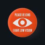 Please Be Kind, I Have Low Vision 1 Inch Round Button<br><div class="desc">Grab their attention with these cool button. Get your message across,  that you have low vision.</div>