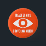 Please Be Kind, I Have Low Vision 1 Inch Round Button<br><div class="desc">Grab their attention with these cool button. Get your message across,  that you have low vision.</div>