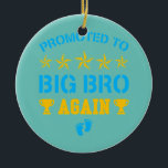 Promoted To Big Bro Again Funny Levelling Up To Ceramic Ornament<br><div class="desc">Promoted To Big Bro Again Funny Levelling Up To Big Bro Again Gift. Perfect gift for your dad,  mom,  papa,  men,  women,  friend and family members on Thanksgiving Day,  Christmas Day,  Mothers Day,  Fathers Day,  4th of July,  1776 Independent day,  Veterans Day,  Halloween Day,  Patrick's Day</div>