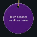 Purple Custom Your Message Personalized Text Quote Ceramic Ornament<br><div class="desc">Your custom message text Ornament,  Personalized Christmas Gift for Mom,  Customized Keepsake New Mother's Day,  Great Grandma Grandparent First Tree,  Pregnancy Reveal Friend Wedding Her,  Engagement Present 1st xmas Parent,  Personalised Dad Daughter Moving Party,  Son Birthday Grandmother Royal Purple,  Grandson Granddaughter Grief to from,  Grandchild in Law Anniversary Father's</div>