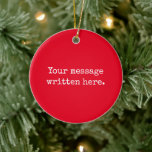 Red Custom Your Message Personalized Text Quote Ceramic Ornament<br><div class="desc">Your custom message text Ornament,  Personalized Christmas Gift for Mom,  Customized Keepsake New Mother's Day,  Great Grandma Grandparent First Tree,  Pregnancy Reveal Friend Wedding Her,  Engagement Present 1st xmas Parent,  Personalised Dad Daughter Moving Party,  Son Birthday Grandmother Nanny Red,  Grandson Granddaughter Grief to from,  Grandchild in Law Anniversary Father's</div>