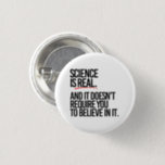 SCIENCE IS REAL 1 INCH ROUND BUTTON<br><div class="desc">PolitiClothes.com - The Trendiest Political Apparel Online 
Unique Election and Political Gear Including: Political T-shirts,  Political Bumper Stickers,  Political Buttons,  Political Pins,  Political Cards,  Political Mugs,  Political Posters,  Political Signs and More!. 
SHOP ONLINE AT: http://www.Politiclothes.com 
On Facebook: http://www.facebook.com/politiclothes 
On Twitter: http://www.twitter.com/politiclothes
On Instagram: http://www.instagram.com/politiclothes</div>