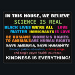 Science Is Real Values Yard Sign<br><div class="desc">Science is real values sign -- In this house, we believe: science is real, Black Lives Matter, we're all immigrants, Love is love, Animals are equal to humans, women's rights are human rights, save humanity, save America, through public education, living wage, and single payer health system. Kindness is everything.</div>