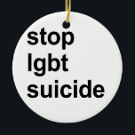 stop lgbt suicide ceramic ornament<br><div class="desc">Shop Gay Ornaments,  Gay Posters,  Gay T-shirts,  Gay Hoodies,  Gay Stickers,  Gay Buttons and Gay Novelty gifts from http://www.GlbtShirts.com</div>