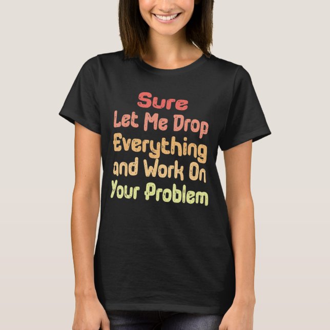 Sure Let Me Drop Everything and Work On Your Probl T-Shirt (Front)
