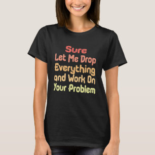 Sure Let Me Drop Everything and Work On Your Probl T-Shirt