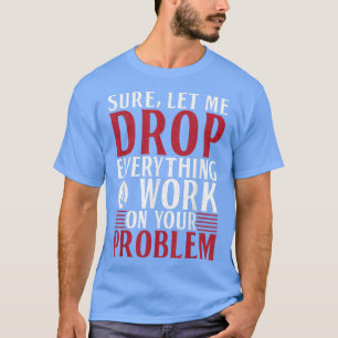 Sure let me Drop everything and Work on your Probl T-Shirt