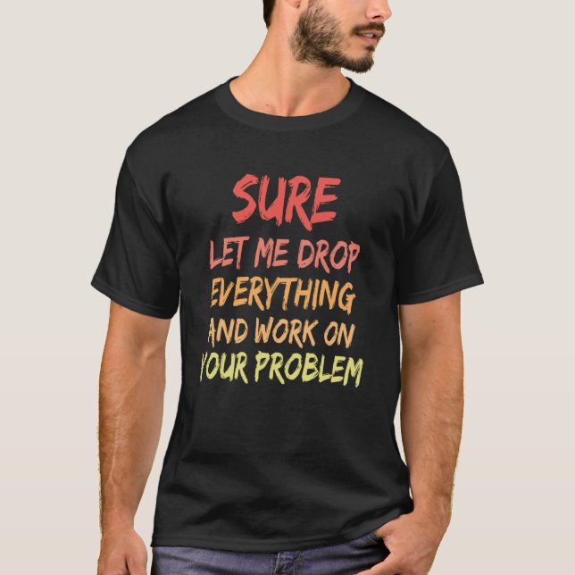 Sure Let Me Drop Everything And Work On Your Probl T-Shirt (Front)