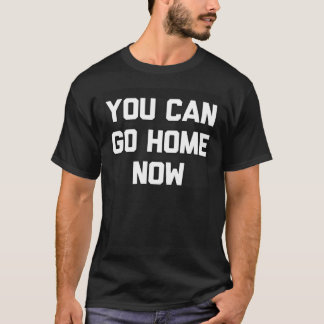 T-SHIRT YOU CAN GO HOME NOW