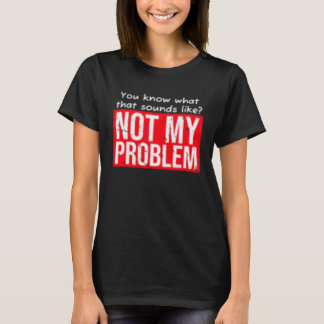 T-shirt You know what that sounds like not my problem
