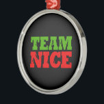 TEAM NICE -.png Metal Ornament<br><div class="desc">Designs & Apparel from LGBTshirts.com
Browse 10, 000  Lesbian,  Gay,  Bisexual,  Trans,  Culture,  Humour and Pride Products including T-shirts,  Tanks,  Hoodies,  Stickers,  Buttons,  Mugs,  Posters,  Hats,  Cards and Magnets. 
Everything from "GAY" TO "Z"
SHOP NOW AT: http://www.LGBTshirts.com

FIND US ON:
THE WEB: http://www.LGBTshirts.com
FACEBOOK: http://www.facebook.com/glbtshirts
TWITTER: http://www.twitter.com/glbtshirts</div>