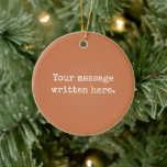 Terracotta Custom Your Text Personalized Quote Ceramic Ornament<br><div class="desc">Your custom message text Ornament,  Personalized Christmas Gift for Mom,  Customized Keepsake New Mother's Day,  Great Grandma Grandparent First Tree,  Pregnancy Reveal Friend Wedding Her,  Engagement Present 1st xmas Parent,  Personalised Dad Daughter Moving Party,  Son Birthday Grandmother Terracotta Clay,  Grandson Granddaughter Grief to from,  Grandchild in Law Anniversary Father's</div>