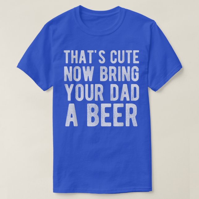 That's Cute Now Bring Your Dad A Beer  T-Shirt (Design Front)