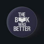 The Book Was Better Funny Reading and Book Lover 2 Inch Round Button<br><div class="desc">The Book Was Better. Funny Book Lover design for those who love reading books, novel and fiction in the library or coffee shop. Cool grunge and distressed merchandise for bookworm, nerd and geek who love to read. Perfect to wear for National Book Lover Day. Great Christmas gift and birthday present...</div>