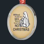 THERE WOULD BE NO CHRISTMAS -.png Metal Ornament<br><div class="desc">Designs & Apparel from LGBTshirts.com Browse 10, 000  Lesbian,  Gay,  Bisexual,  Trans,  Culture,  Humour and Pride Products including T-shirts,  Tanks,  Hoodies,  Stickers,  Buttons,  Mugs,  Posters,  Hats,  Cards and Magnets.  Everything from "GAY" TO "Z" SHOP NOW AT: http://www.LGBTshirts.com FIND US ON: THE WEB: http://www.LGBTshirts.com FACEBOOK: http://www.facebook.com/glbtshirts TWITTER: http://www.twitter.com/glbtshirts</div>