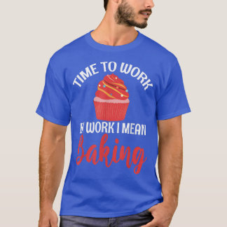 Time to Work by Work i mean Baking Cooking Baking  T-Shirt