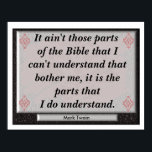 Understanding Bible - Mark Twain Quote Poster<br><div class="desc">It ain't those parts of the Bible that I can't understand that bother me, it is the parts that I do understand. --Mark Twain</div>