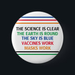 Vaccines Work Masks Work Science is Clear Quote 2 Inch Round Button<br><div class="desc">The science is clear. The Earth is Round. The Sky is Blue. Vaccines Work. Masks Work. A pro vaccine,  pro mask medical poster for your doctor office or clinic. You cannot deny the evidence that getting a vaccination helps to lower risk of hospitalization for Covid.</div>