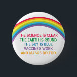 Vaccines Work Wear a Mask Rainbow Science Quote 2 Inch Round Button<br><div class="desc">The science is clear. The Earth is Round. The Sky is Blue. Vaccines Work. Masks Do Too. A pro vaccine, pro mask medical button with a rhyme for your doctor office or clinic with a beautiful rainbow. You cannot deny the evidence that getting a vaccination helps to lower risk of...</div>