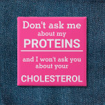Vegan - don't ask me about my protein fun 2 inch square button<br><div class="desc">This minimalist fun button, featuring the wording "Don't ask me about my proteins and I won't ask you about your cholesterol" in white lettering on a pink background, is the perfect gift for every vegan. For custom requests, please feel free to contact me at zolicestore@hotmail.com (please allow 1-2 working days)...</div>