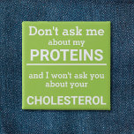 Vegan - don't ask me about my protein fun 2 inch square button<br><div class="desc">This minimalist fun button, featuring the wording "Don't ask me about my proteins and I won't ask you about your cholesterol" in white lettering on a light green background, is the perfect gift for every vegan. For custom requests, please feel free to contact me at zolicestore@hotmail.com (please allow 1-2 working...</div>