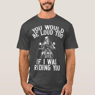 You Would Be Loud Too If I Was Riding You Motorcyc T-Shirt