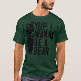 Yup I Wanna Be A Bear - Funny Bear Lover T-Shirt